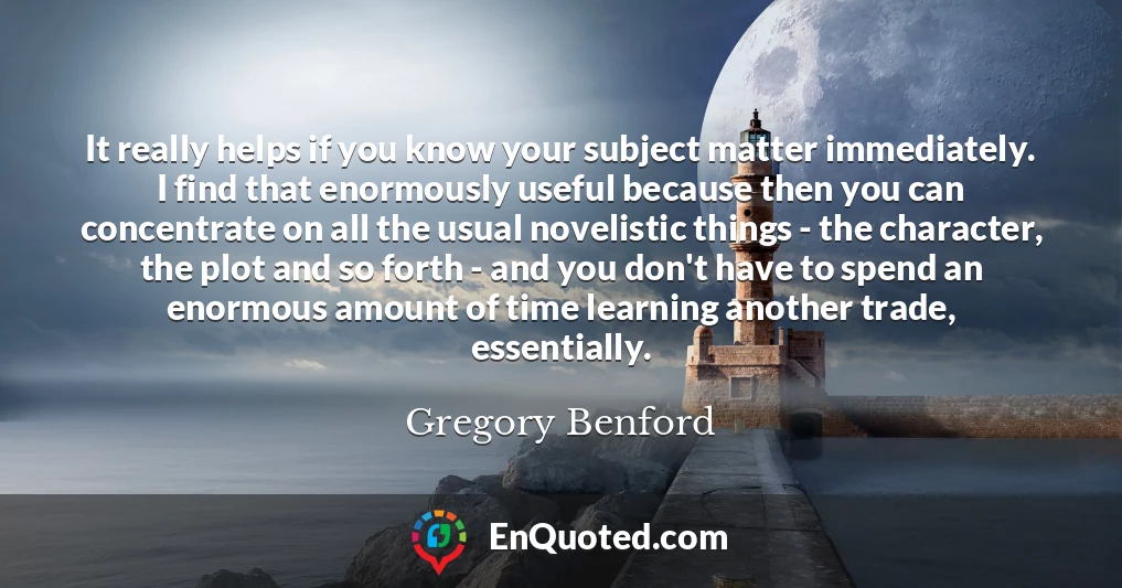 It really helps if you know your subject matter immediately. I find that enormously useful because then you can concentrate on all the usual novelistic things - the character, the plot and so forth - and you don't have to spend an enormous amount of time learning another trade, essentially.