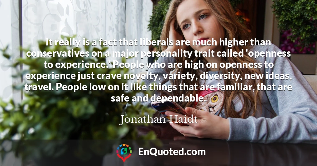 It really is a fact that liberals are much higher than conservatives on a major personality trait called 'openness to experience.' People who are high on openness to experience just crave novelty, variety, diversity, new ideas, travel. People low on it like things that are familiar, that are safe and dependable.
