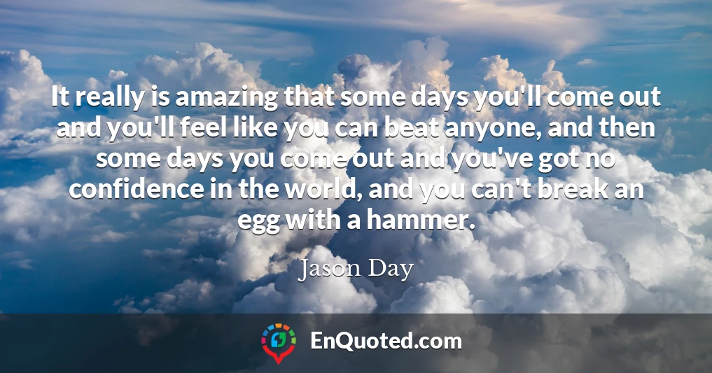 It really is amazing that some days you'll come out and you'll feel like you can beat anyone, and then some days you come out and you've got no confidence in the world, and you can't break an egg with a hammer.