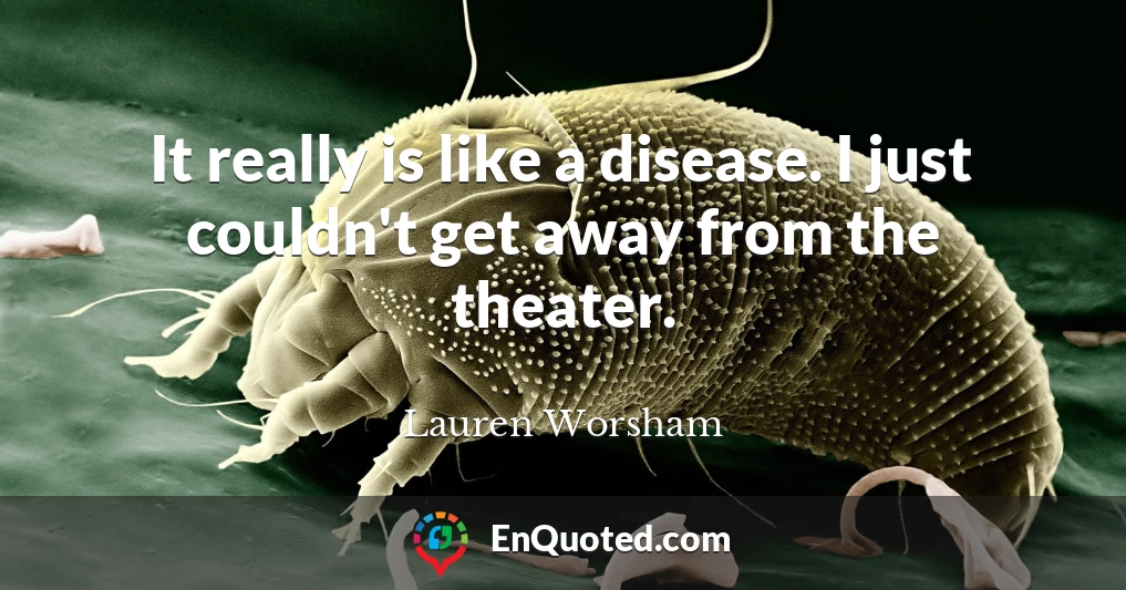 It really is like a disease. I just couldn't get away from the theater.