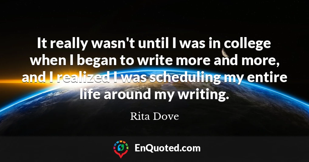 It really wasn't until I was in college when I began to write more and more, and I realized I was scheduling my entire life around my writing.