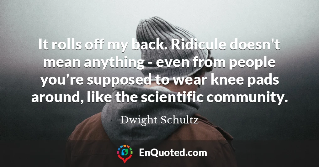 It rolls off my back. Ridicule doesn't mean anything - even from people you're supposed to wear knee pads around, like the scientific community.