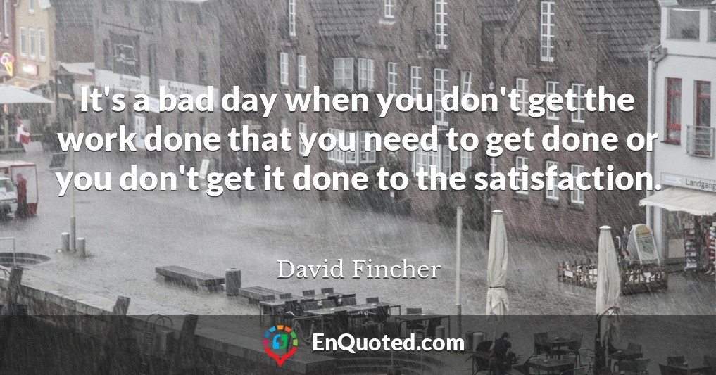 It's a bad day when you don't get the work done that you need to get done or you don't get it done to the satisfaction.