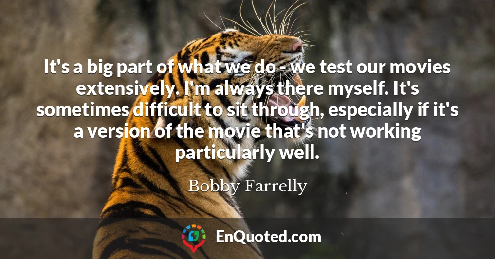 It's a big part of what we do - we test our movies extensively. I'm always there myself. It's sometimes difficult to sit through, especially if it's a version of the movie that's not working particularly well.