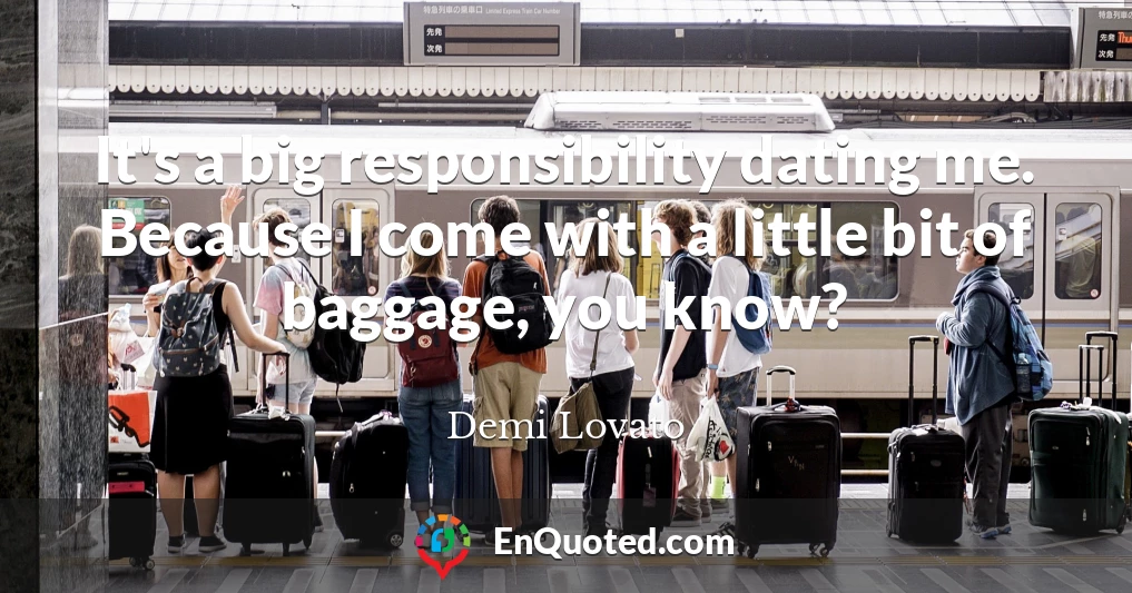 It's a big responsibility dating me. Because I come with a little bit of baggage, you know?