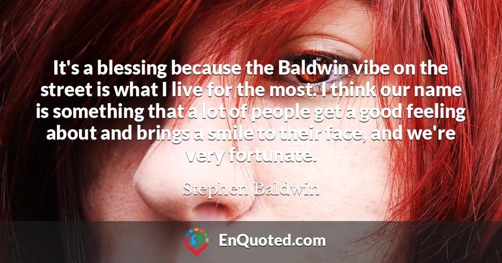 It's a blessing because the Baldwin vibe on the street is what I live for the most. I think our name is something that a lot of people get a good feeling about and brings a smile to their face, and we're very fortunate.