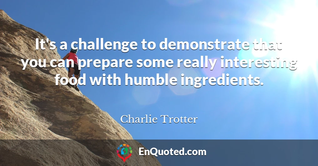 It's a challenge to demonstrate that you can prepare some really interesting food with humble ingredients.