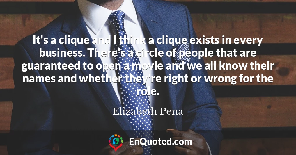 It's a clique and I think a clique exists in every business. There's a circle of people that are guaranteed to open a movie and we all know their names and whether they're right or wrong for the role.