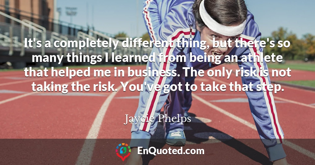 It's a completely different thing, but there's so many things I learned from being an athlete that helped me in business. The only risk is not taking the risk. You've got to take that step.