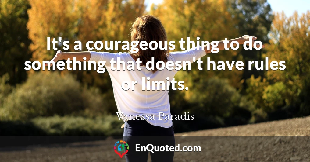 It's a courageous thing to do something that doesn't have rules or limits.