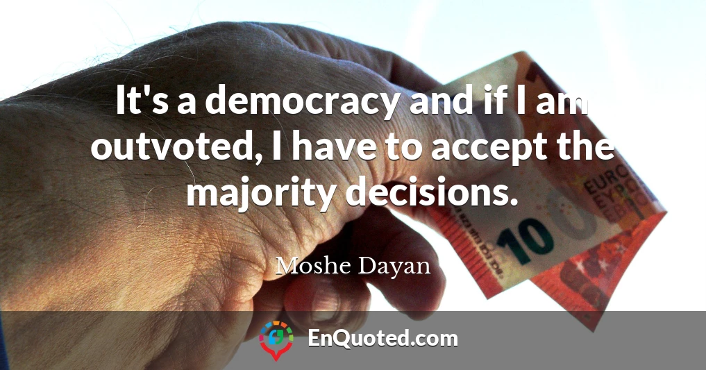 It's a democracy and if I am outvoted, I have to accept the majority decisions.