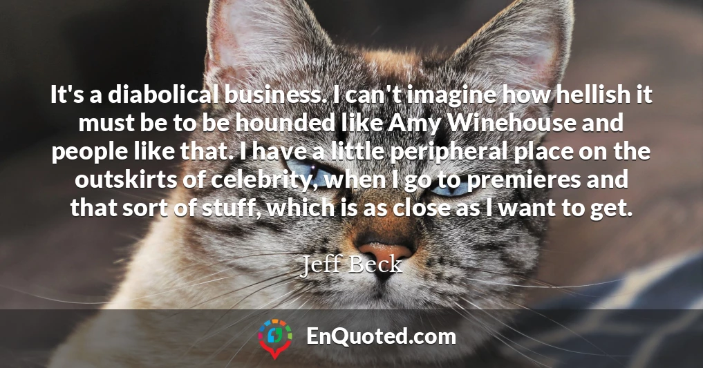 It's a diabolical business. I can't imagine how hellish it must be to be hounded like Amy Winehouse and people like that. I have a little peripheral place on the outskirts of celebrity, when I go to premieres and that sort of stuff, which is as close as I want to get.