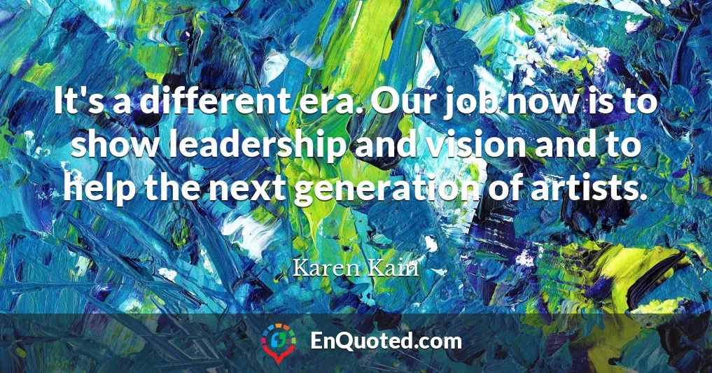 It's a different era. Our job now is to show leadership and vision and to help the next generation of artists.