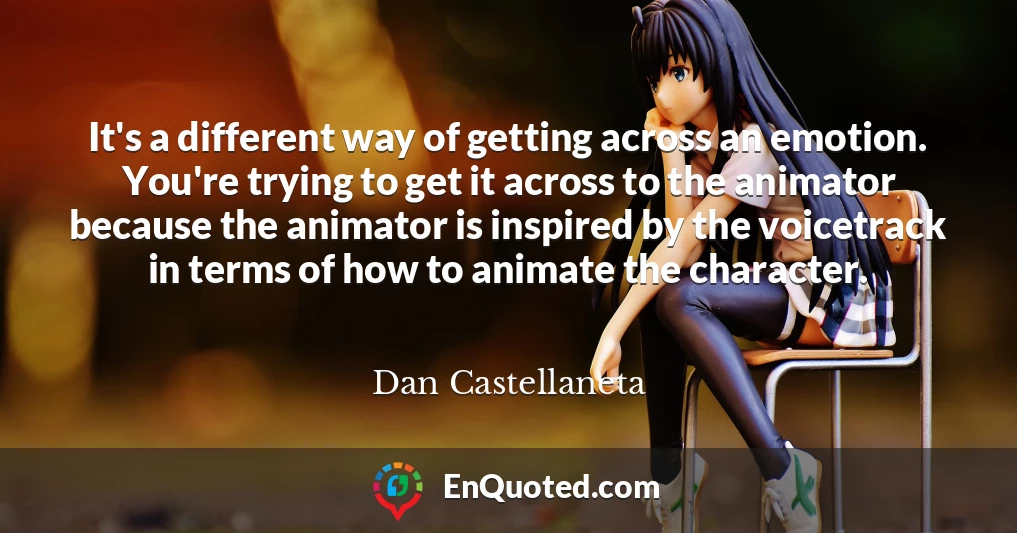 It's a different way of getting across an emotion. You're trying to get it across to the animator because the animator is inspired by the voicetrack in terms of how to animate the character.