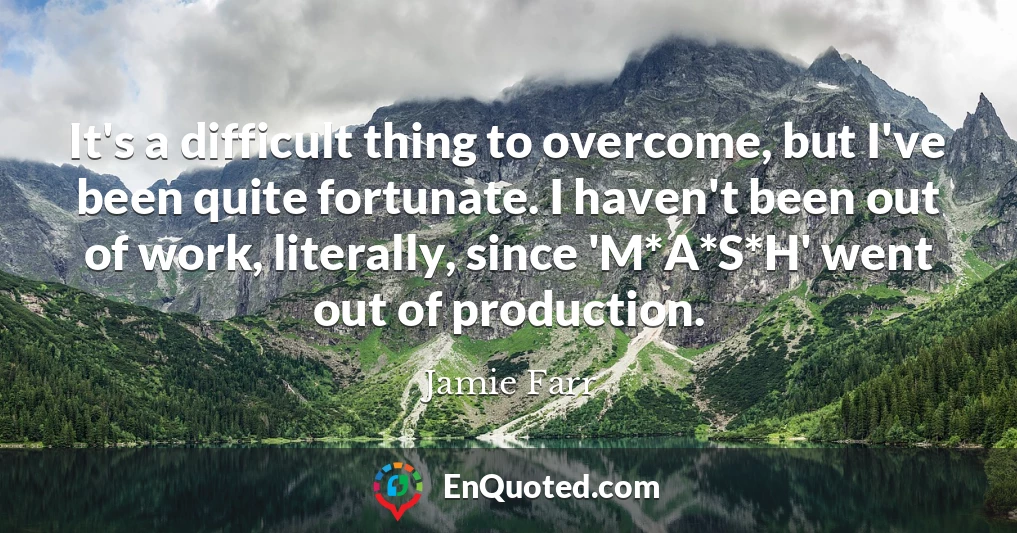 It's a difficult thing to overcome, but I've been quite fortunate. I haven't been out of work, literally, since 'M*A*S*H' went out of production.