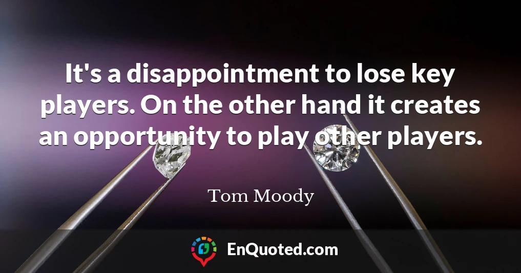 It's a disappointment to lose key players. On the other hand it creates an opportunity to play other players.