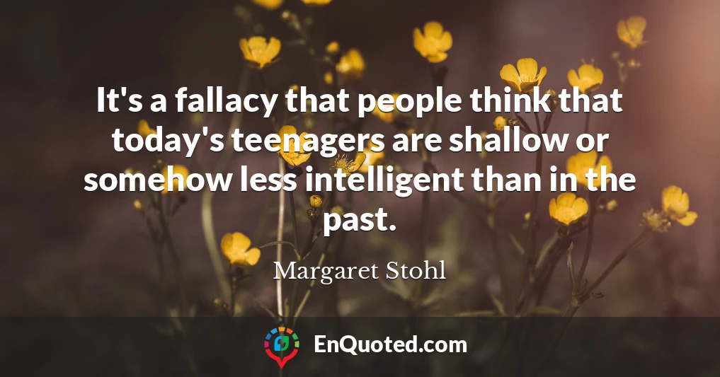 It's a fallacy that people think that today's teenagers are shallow or somehow less intelligent than in the past.