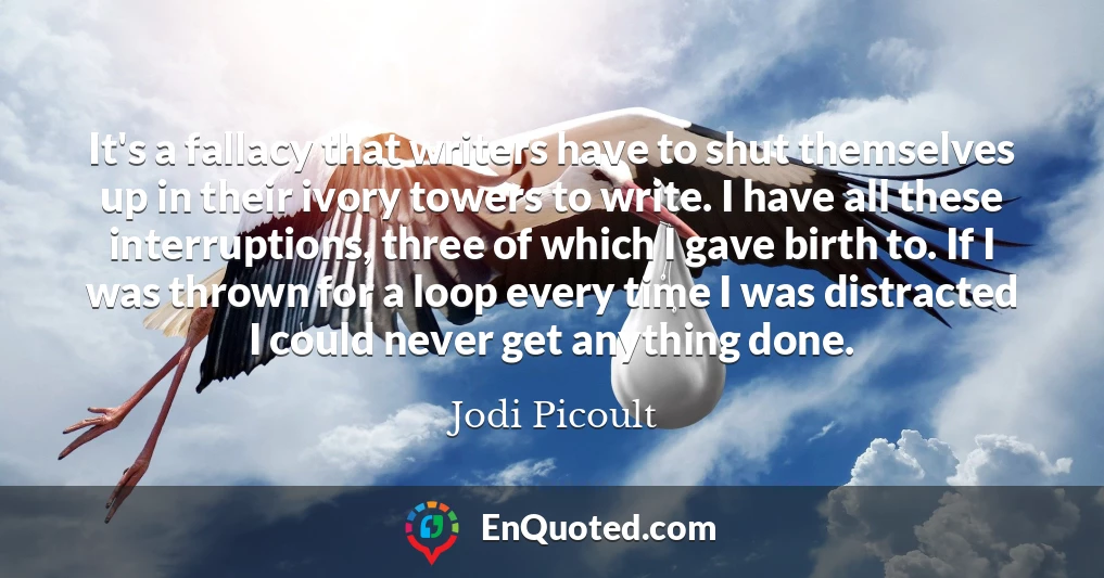 It's a fallacy that writers have to shut themselves up in their ivory towers to write. I have all these interruptions, three of which I gave birth to. If I was thrown for a loop every time I was distracted I could never get anything done.