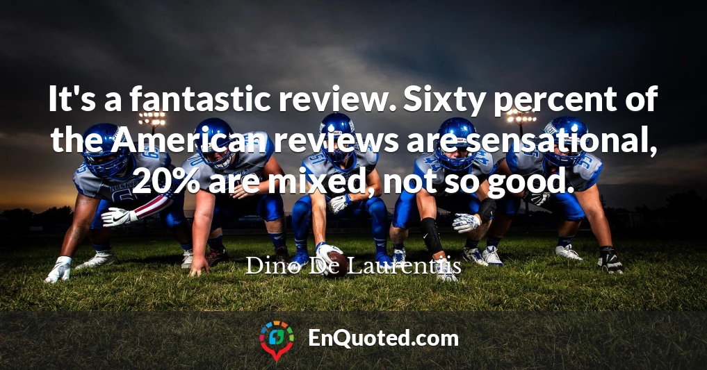 It's a fantastic review. Sixty percent of the American reviews are sensational, 20% are mixed, not so good.