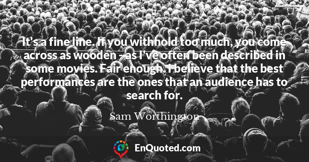 It's a fine line. If you withhold too much, you come across as wooden - as I've often been described in some movies. Fair enough. I believe that the best performances are the ones that an audience has to search for.
