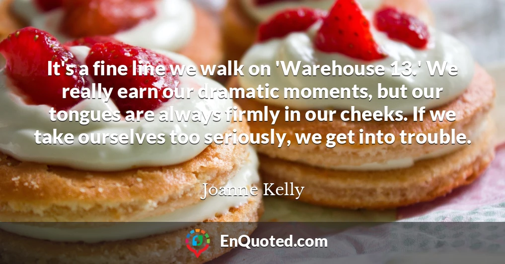 It's a fine line we walk on 'Warehouse 13.' We really earn our dramatic moments, but our tongues are always firmly in our cheeks. If we take ourselves too seriously, we get into trouble.