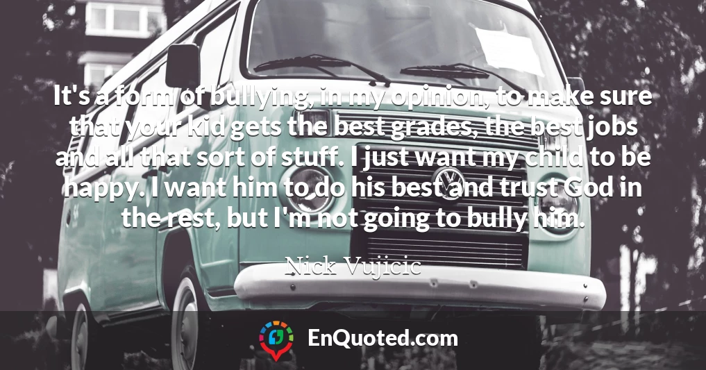 It's a form of bullying, in my opinion, to make sure that your kid gets the best grades, the best jobs and all that sort of stuff. I just want my child to be happy. I want him to do his best and trust God in the rest, but I'm not going to bully him.