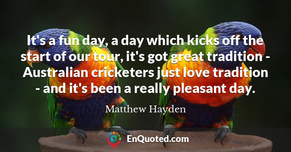 It's a fun day, a day which kicks off the start of our tour, it's got great tradition - Australian cricketers just love tradition - and it's been a really pleasant day.