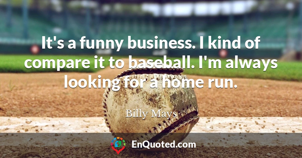 It's a funny business. I kind of compare it to baseball. I'm always looking for a home run.