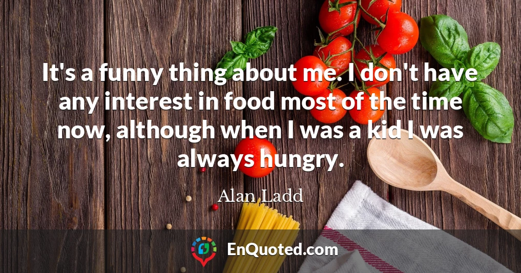 It's a funny thing about me. I don't have any interest in food most of the time now, although when I was a kid I was always hungry.
