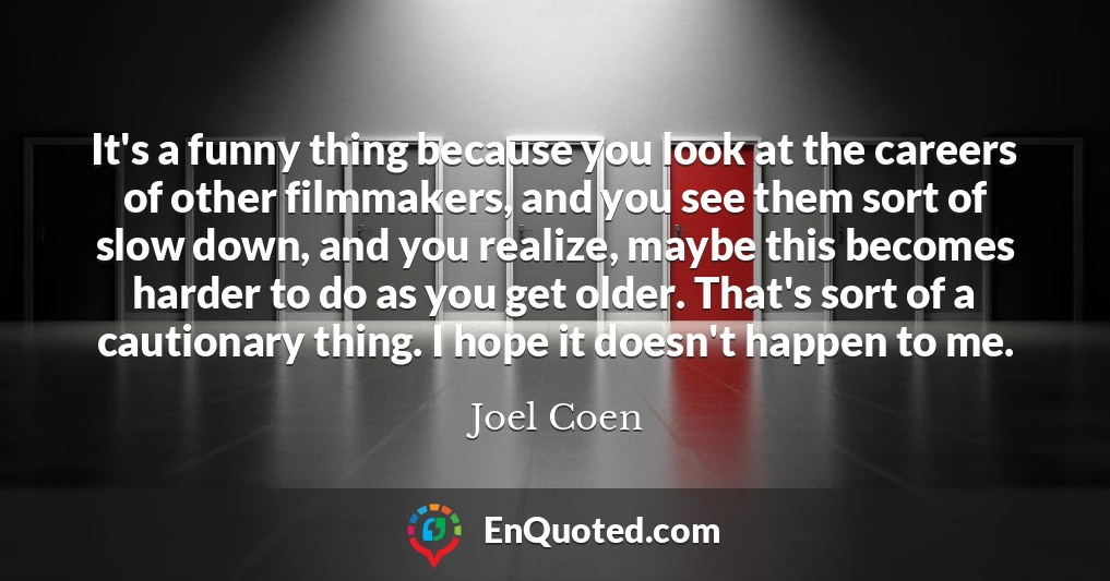 It's a funny thing because you look at the careers of other filmmakers, and you see them sort of slow down, and you realize, maybe this becomes harder to do as you get older. That's sort of a cautionary thing. I hope it doesn't happen to me.