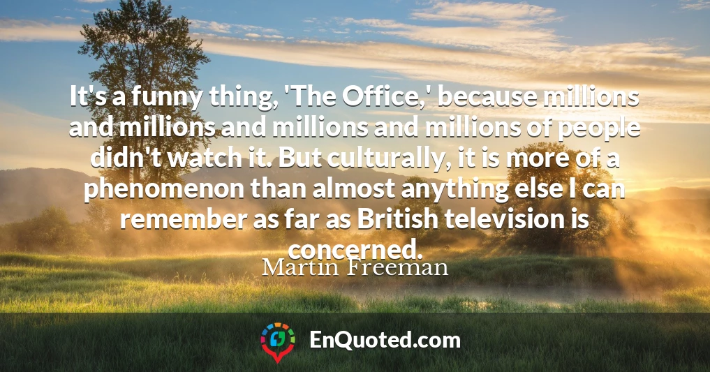 It's a funny thing, 'The Office,' because millions and millions and millions and millions of people didn't watch it. But culturally, it is more of a phenomenon than almost anything else I can remember as far as British television is concerned.