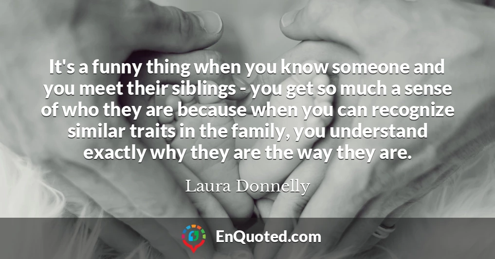 It's a funny thing when you know someone and you meet their siblings - you get so much a sense of who they are because when you can recognize similar traits in the family, you understand exactly why they are the way they are.