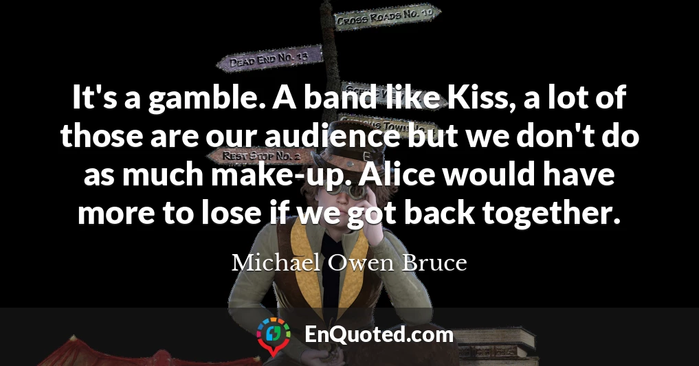 It's a gamble. A band like Kiss, a lot of those are our audience but we don't do as much make-up. Alice would have more to lose if we got back together.