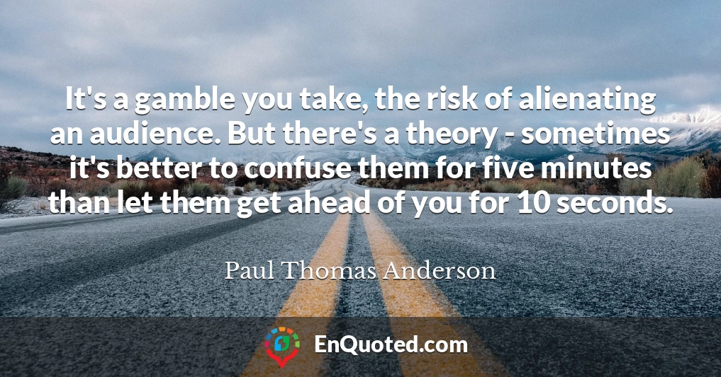 It's a gamble you take, the risk of alienating an audience. But there's a theory - sometimes it's better to confuse them for five minutes than let them get ahead of you for 10 seconds.