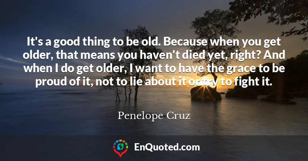 It's a good thing to be old. Because when you get older, that means you haven't died yet, right? And when I do get older, I want to have the grace to be proud of it, not to lie about it or try to fight it.