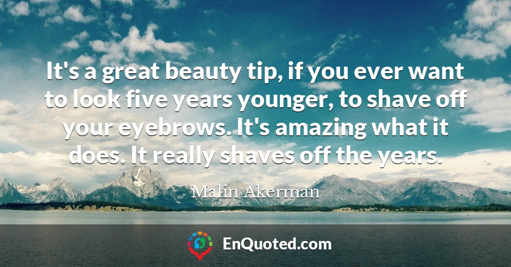 It's a great beauty tip, if you ever want to look five years younger, to shave off your eyebrows. It's amazing what it does. It really shaves off the years.
