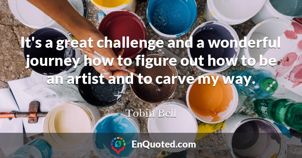 It's a great challenge and a wonderful journey how to figure out how to be an artist and to carve my way.