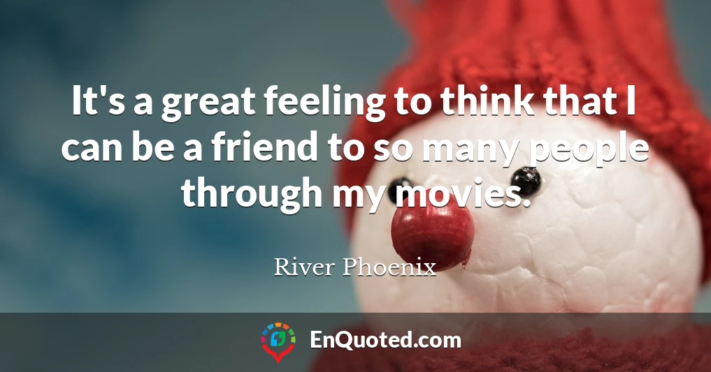 It's a great feeling to think that I can be a friend to so many people through my movies.