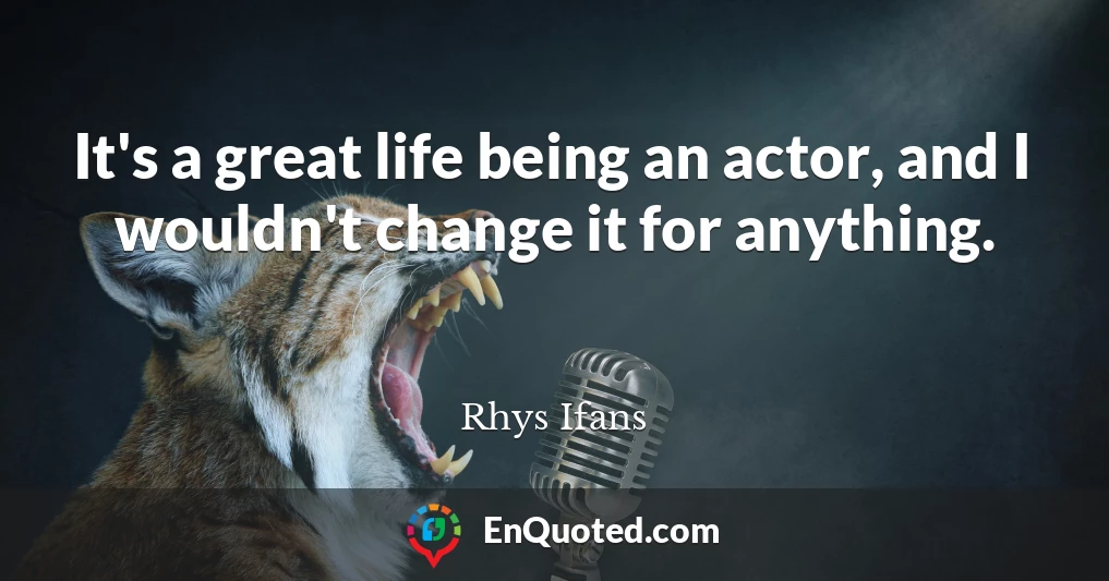 It's a great life being an actor, and I wouldn't change it for anything.