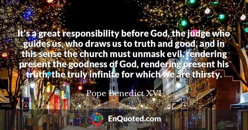 It's a great responsibility before God, the judge who guides us, who draws us to truth and good, and in this sense the church must unmask evil, rendering present the goodness of God, rendering present his truth, the truly infinite for which we are thirsty.