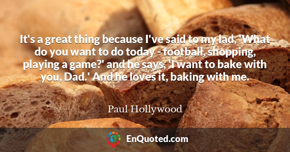 It's a great thing because I've said to my lad, 'What do you want to do today - football, shopping, playing a game?' and he says, 'I want to bake with you, Dad.' And he loves it, baking with me.
