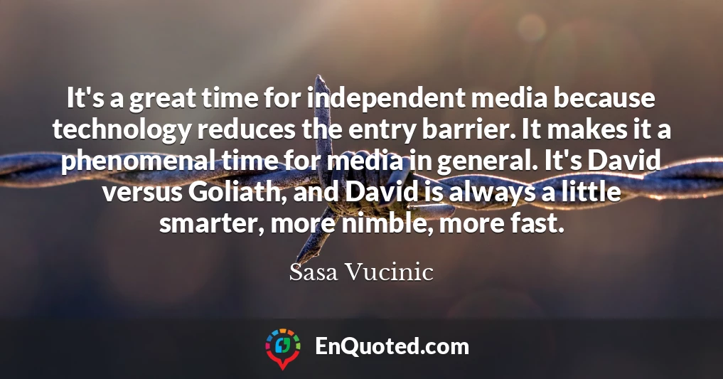 It's a great time for independent media because technology reduces the entry barrier. It makes it a phenomenal time for media in general. It's David versus Goliath, and David is always a little smarter, more nimble, more fast.