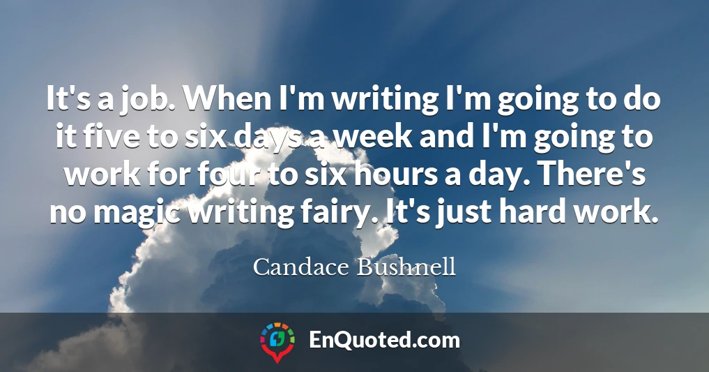 It's a job. When I'm writing I'm going to do it five to six days a week and I'm going to work for four to six hours a day. There's no magic writing fairy. It's just hard work.
