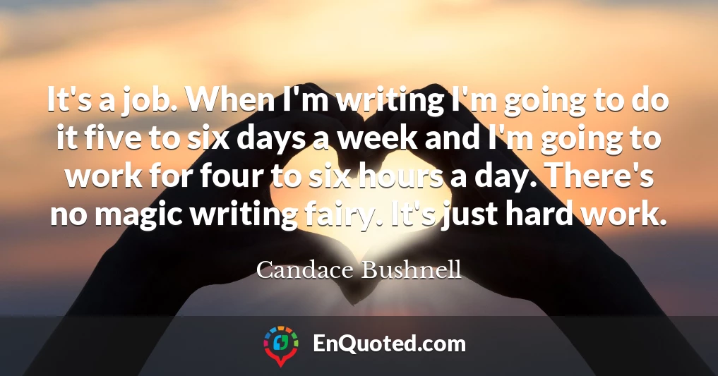 It's a job. When I'm writing I'm going to do it five to six days a week and I'm going to work for four to six hours a day. There's no magic writing fairy. It's just hard work.