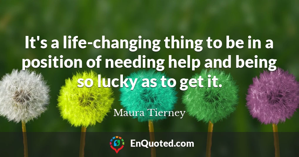 It's a life-changing thing to be in a position of needing help and being so lucky as to get it.