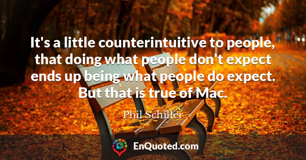 It's a little counterintuitive to people, that doing what people don't expect ends up being what people do expect. But that is true of Mac.