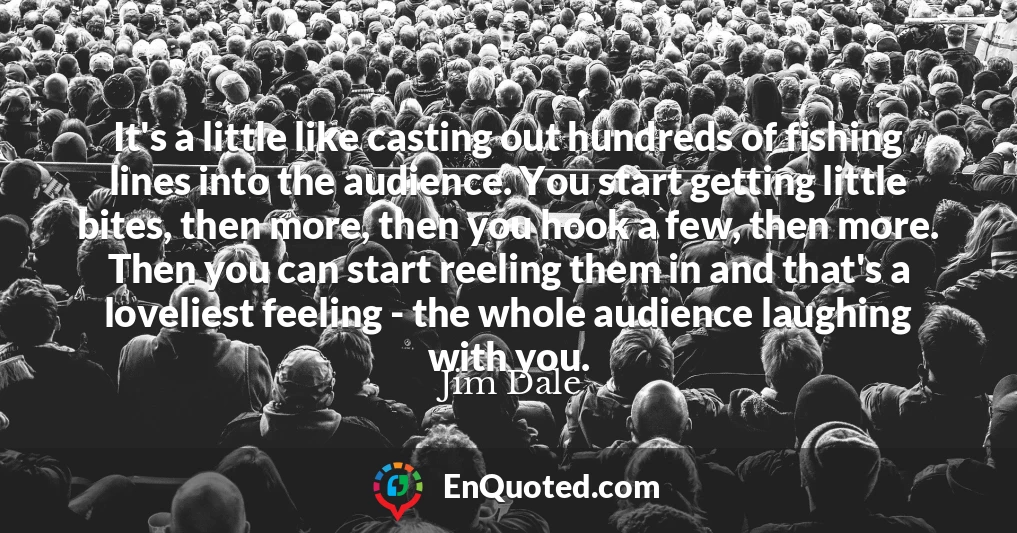It's a little like casting out hundreds of fishing lines into the audience. You start getting little bites, then more, then you hook a few, then more. Then you can start reeling them in and that's a loveliest feeling - the whole audience laughing with you.