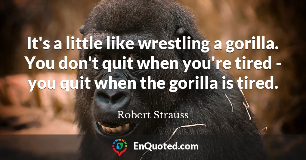 It's a little like wrestling a gorilla. You don't quit when you're tired - you quit when the gorilla is tired.