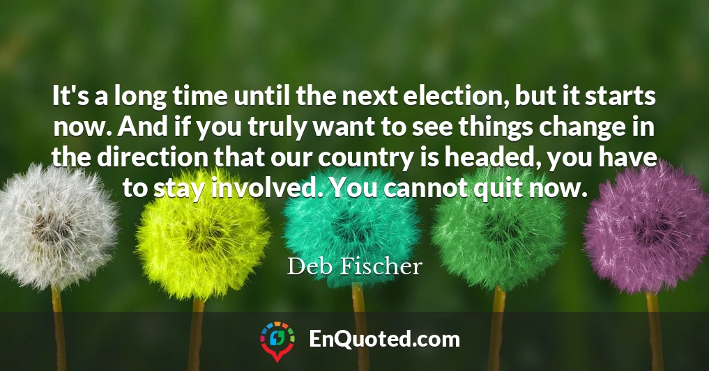 It's a long time until the next election, but it starts now. And if you truly want to see things change in the direction that our country is headed, you have to stay involved. You cannot quit now.