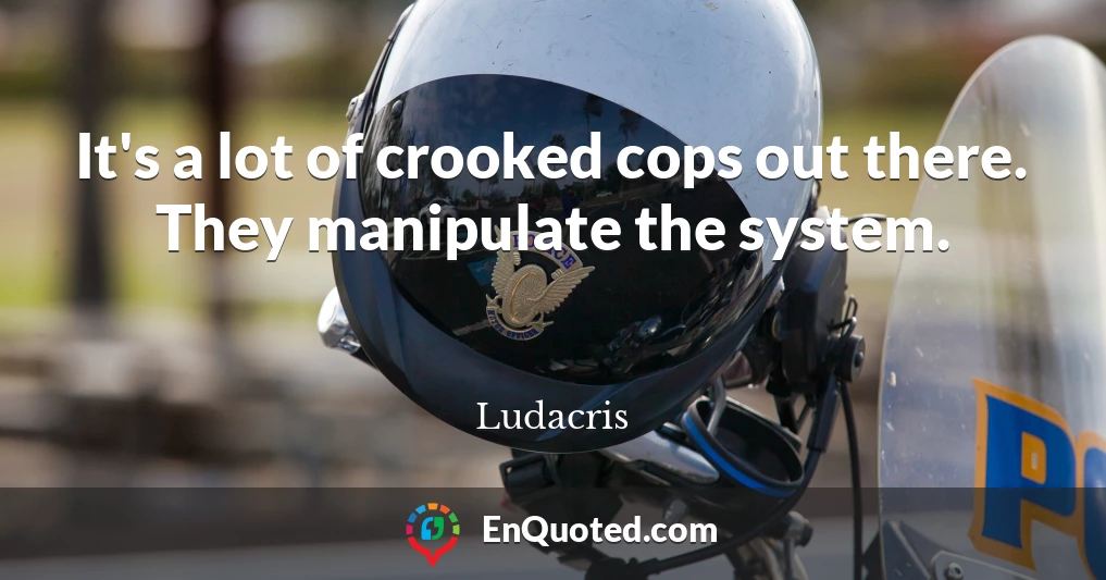 It's a lot of crooked cops out there. They manipulate the system.